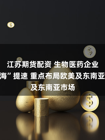 江苏期货配资 生物医药企业“出海”提速 重点布局欧美及东南亚市场