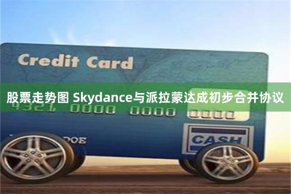 股票走势图 Skydance与派拉蒙达成初步合并协议