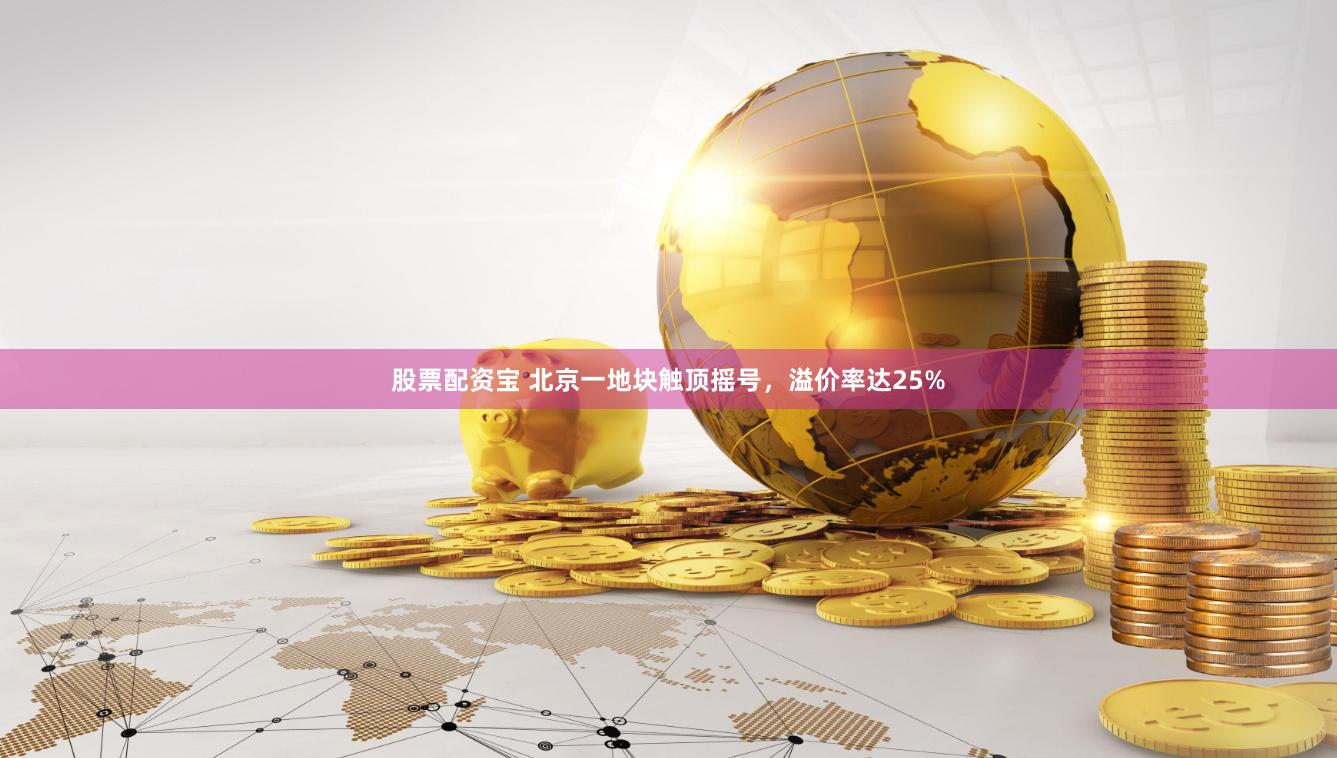 股票配资宝 北京一地块触顶摇号，溢价率达25%