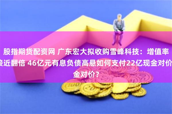 股指期货配资网 广东宏大拟收购雪峰科技：增值率接近翻倍 46亿元有息负债高悬如何支付22亿现金对价？