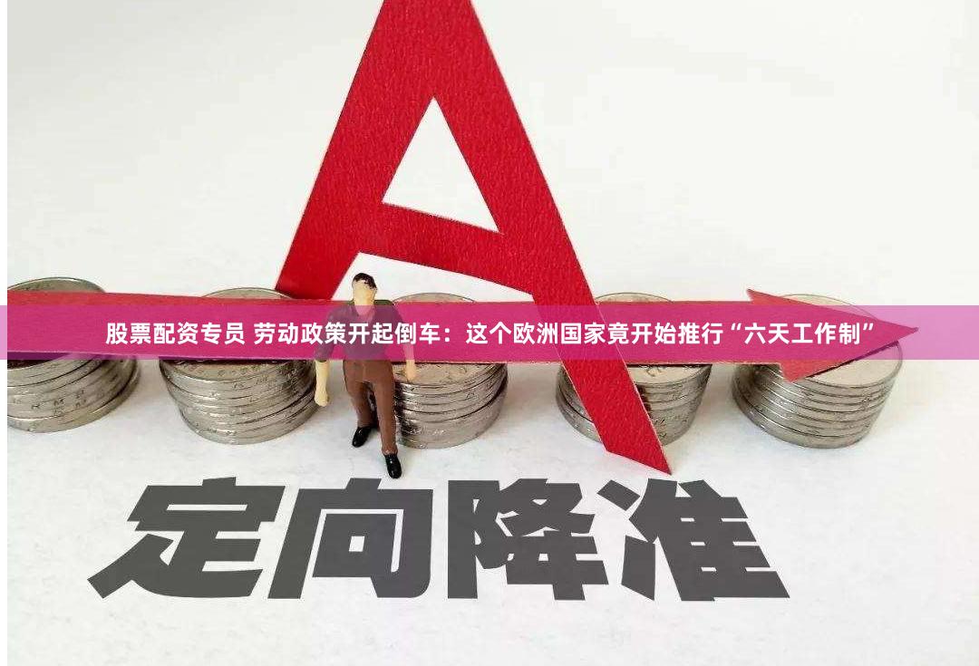 股票配资专员 劳动政策开起倒车：这个欧洲国家竟开始推行“六天工作制”