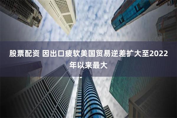 股票配资 因出口疲软美国贸易逆差扩大至2022年以来最大