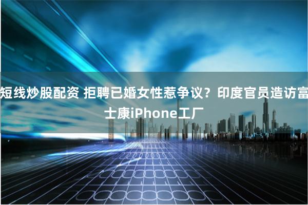 短线炒股配资 拒聘已婚女性惹争议？印度官员造访富士康iPhone工厂
