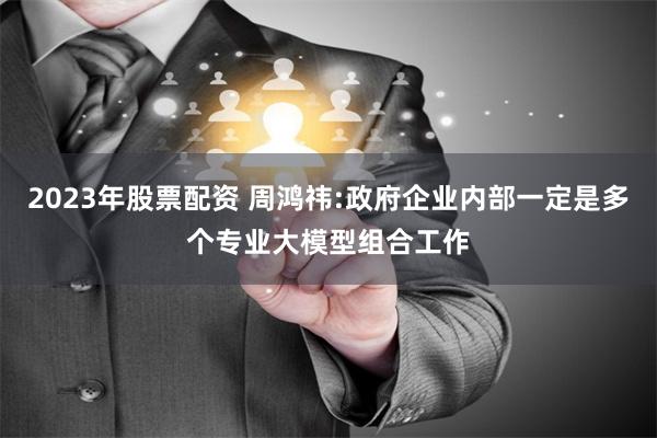 2023年股票配资 周鸿祎:政府企业内部一定是多个专业大模型组合工作