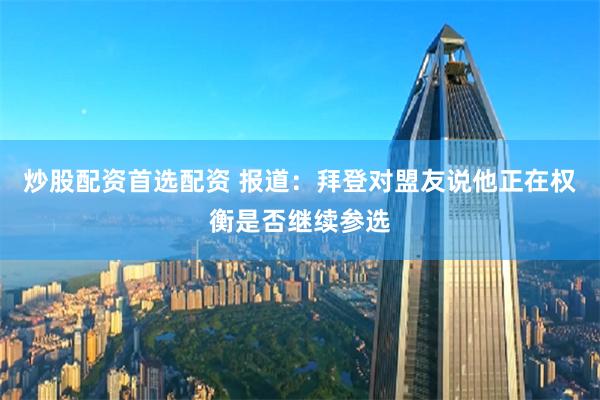 炒股配资首选配资 报道：拜登对盟友说他正在权衡是否继续参选