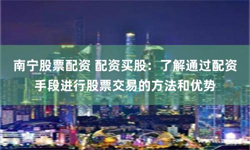 南宁股票配资 配资买股：了解通过配资手段进行股票交易的方法和优势