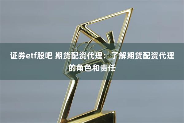 证券etf股吧 期货配资代理：了解期货配资代理的角色和责任