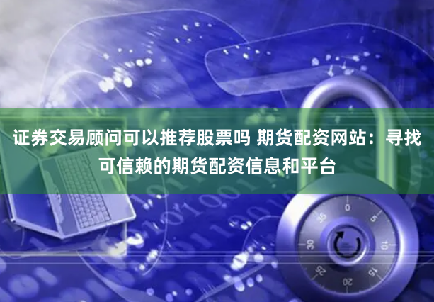 证券交易顾问可以推荐股票吗 期货配资网站：寻找可信赖的期货配资信息和平台