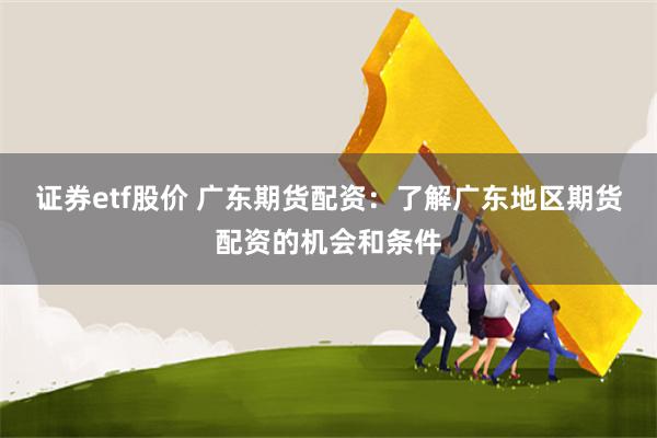 证券etf股价 广东期货配资：了解广东地区期货配资的机会和条件