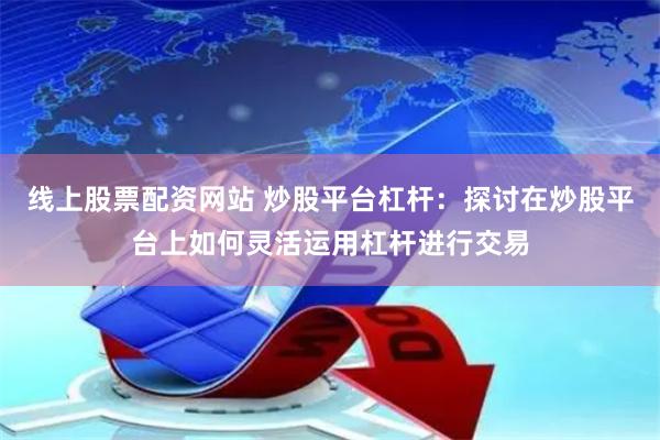 线上股票配资网站 炒股平台杠杆：探讨在炒股平台上如何灵活运用杠杆进行交易