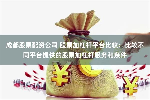 成都股票配资公司 股票加杠杆平台比较：比较不同平台提供的股票加杠杆服务和条件