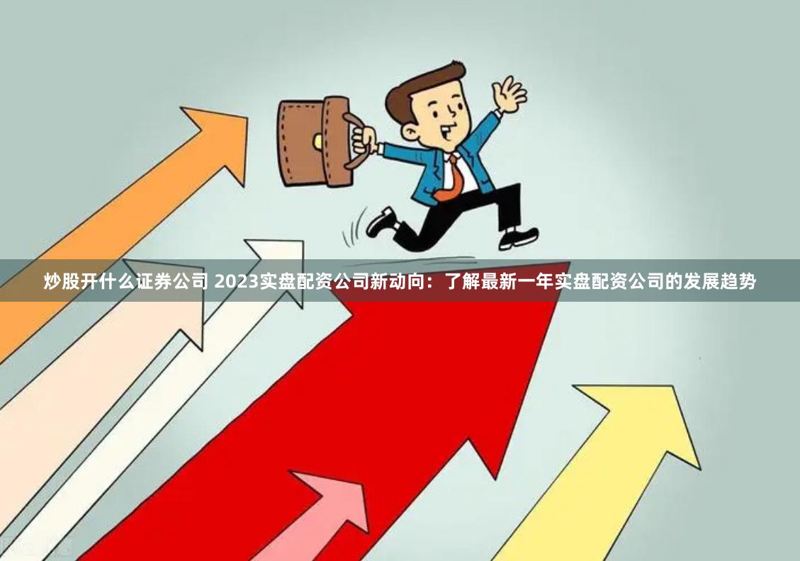 炒股开什么证券公司 2023实盘配资公司新动向：了解最新一年实盘配资公司的发展趋势