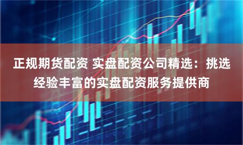 正规期货配资 实盘配资公司精选：挑选经验丰富的实盘配资服务提供商