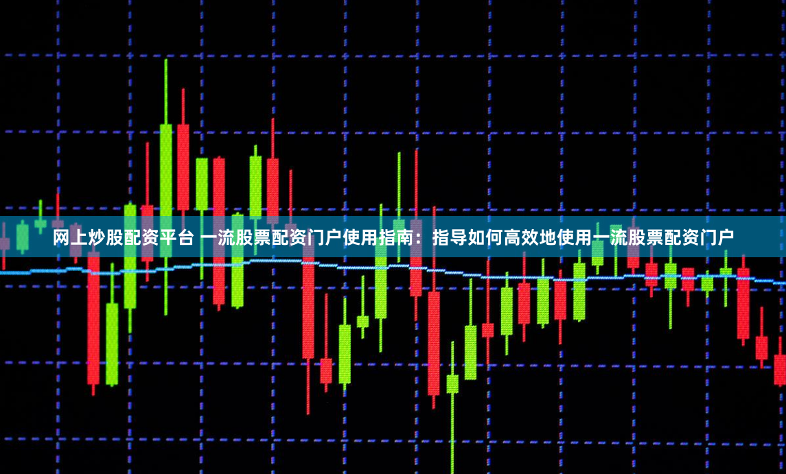 网上炒股配资平台 一流股票配资门户使用指南：指导如何高效地使用一流股票配资门户