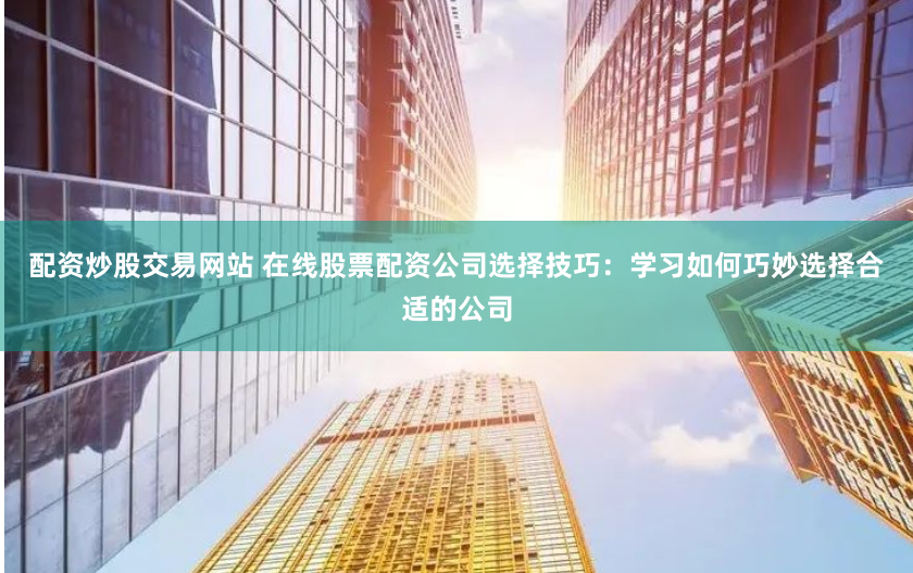 配资炒股交易网站 在线股票配资公司选择技巧：学习如何巧妙选择合适的公司