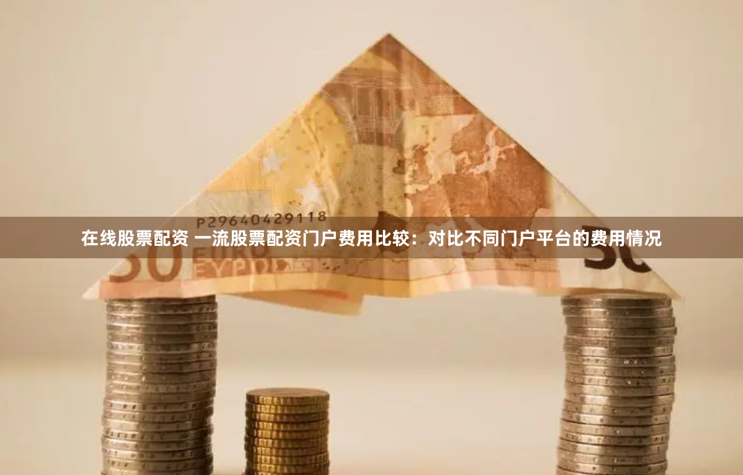 在线股票配资 一流股票配资门户费用比较：对比不同门户平台的费用情况