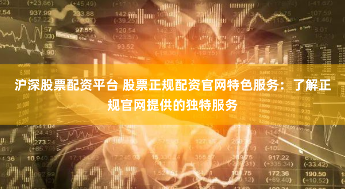 沪深股票配资平台 股票正规配资官网特色服务：了解正规官网提供的独特服务