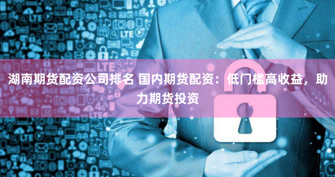 湖南期货配资公司排名 国内期货配资：低门槛高收益，助力期货投资