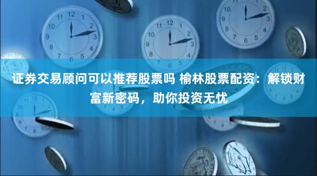 证券交易顾问可以推荐股票吗 榆林股票配资：解锁财富新密码，助你投资无忧