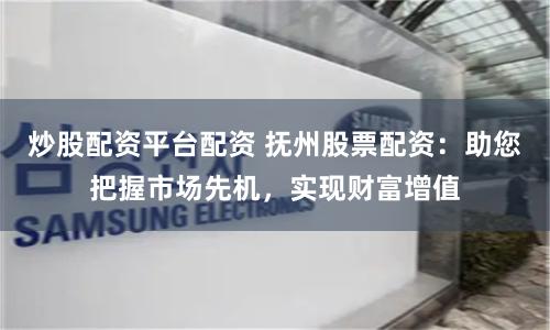 炒股配资平台配资 抚州股票配资：助您把握市场先机，实现财富增值