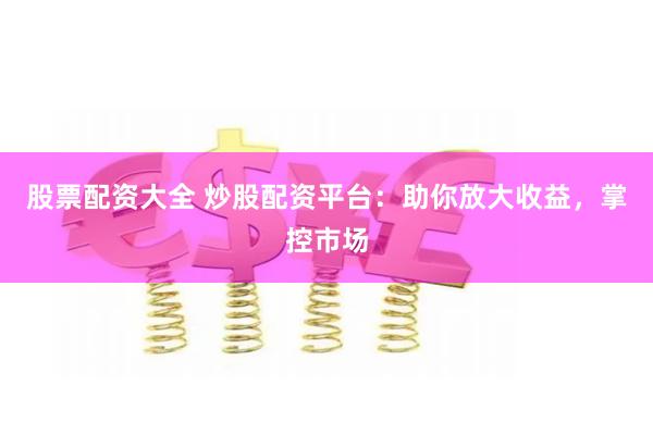股票配资大全 炒股配资平台：助你放大收益，掌控市场