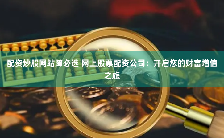 配资炒股网站蹿必选 网上股票配资公司：开启您的财富增值之旅