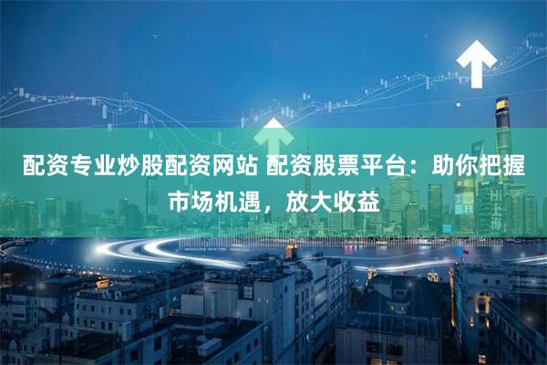 配资专业炒股配资网站 配资股票平台：助你把握市场机遇，放大收益