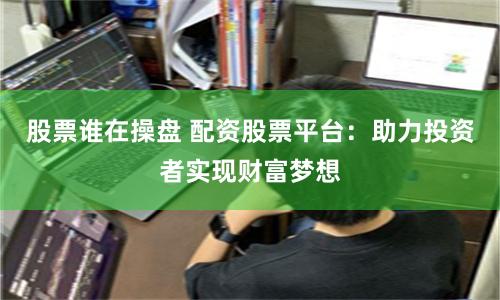 股票谁在操盘 配资股票平台：助力投资者实现财富梦想
