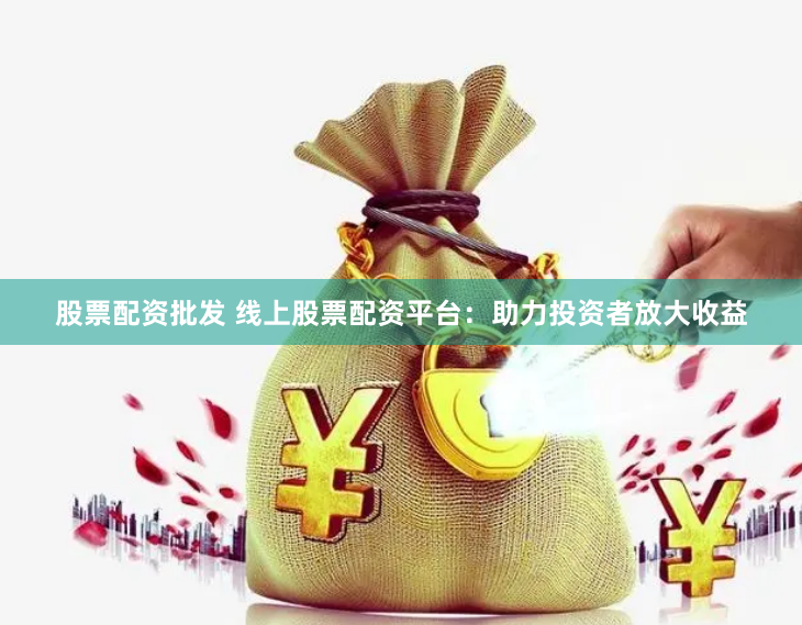股票配资批发 线上股票配资平台：助力投资者放大收益