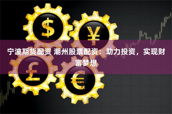 宁波期货配资 潮州股票配资：助力投资，实现财富梦想