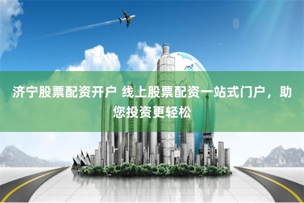 济宁股票配资开户 线上股票配资一站式门户，助您投资更轻松