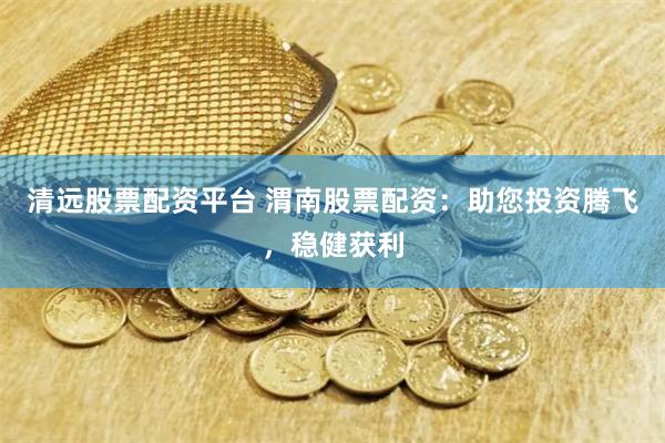 清远股票配资平台 渭南股票配资：助您投资腾飞，稳健获利