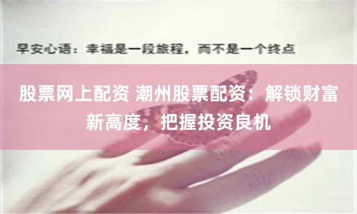 股票网上配资 潮州股票配资：解锁财富新高度，把握投资良机
