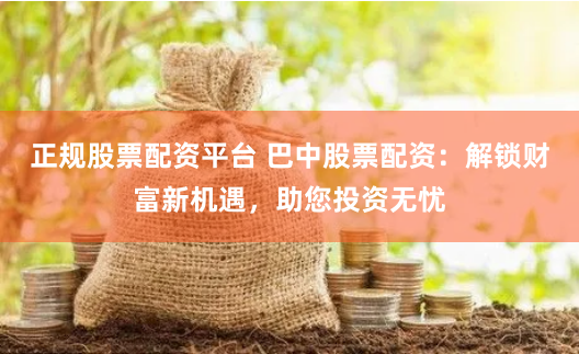 正规股票配资平台 巴中股票配资：解锁财富新机遇，助您投资无忧