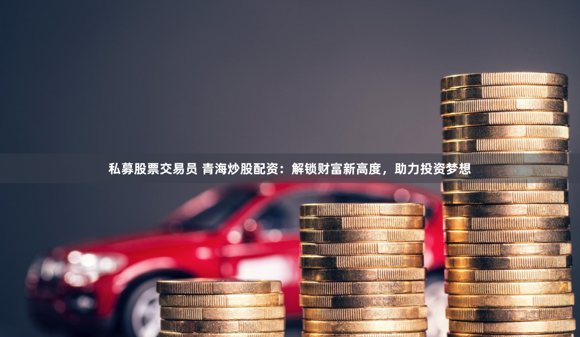 私募股票交易员 青海炒股配资：解锁财富新高度，助力投资梦想