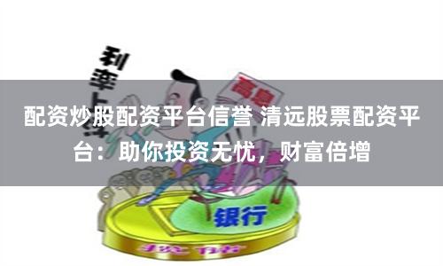 配资炒股配资平台信誉 清远股票配资平台:助你投资无忧,财富倍增