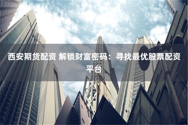 西安期货配资 解锁财富密码：寻找最优股票配资平台