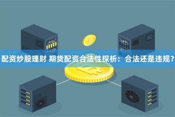 配资炒股理财 期货配资合法性探析：合法还是违规？