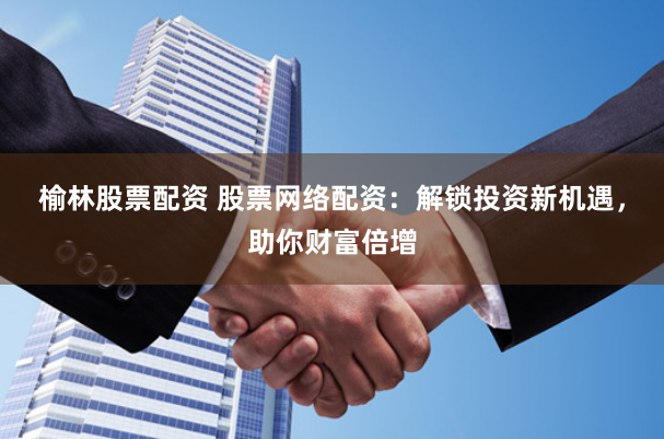 榆林股票配资 股票网络配资：解锁投资新机遇，助你财富倍增