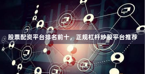 股票配资平台排名前十，正规杠杆炒股平台推荐
