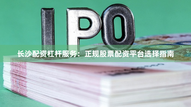 长沙配资杠杆服务：正规股票配资平台选择指南